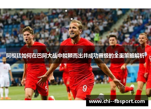 阿根廷如何在巴阿大战中脱颖而出并成功晋级的全面策略解析