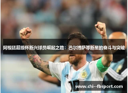 阿根廷超级杯新兴球员崛起之路:巴尔博萨等新星的奋斗与突破 阿根廷超级杯新兴球员崛起之路:巴尔博萨等新星的奋斗与突破