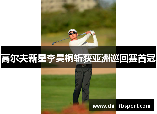 高尔夫新星李昊桐斩获亚洲巡回赛首冠 高尔夫新星李昊桐斩获亚洲巡回赛首冠