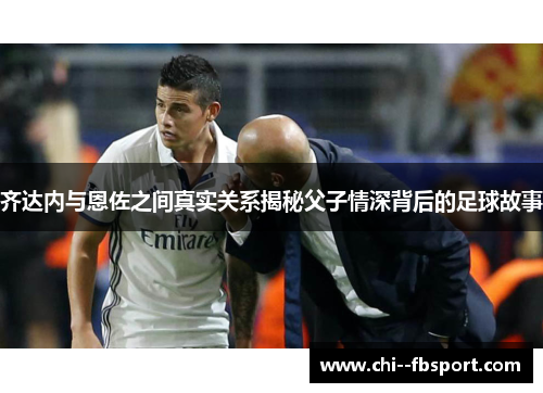 齐达内与恩佐之间真实关系揭秘父子情深背后的足球故事 齐达内与恩佐之间真实关系揭秘父子情深背后的足球故事