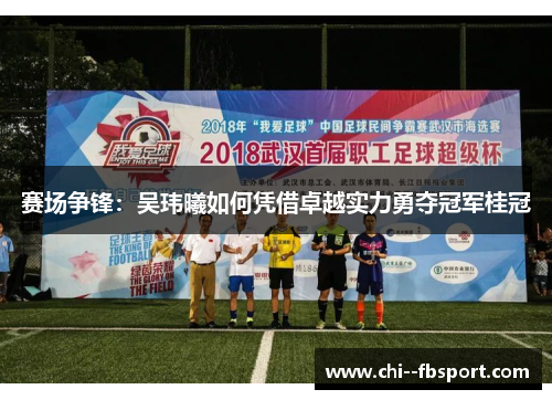 赛场争锋:吴玮曦如何凭借卓越实力勇夺冠军桂冠 赛场争锋:吴玮曦如何凭借卓越实力勇夺冠军桂冠